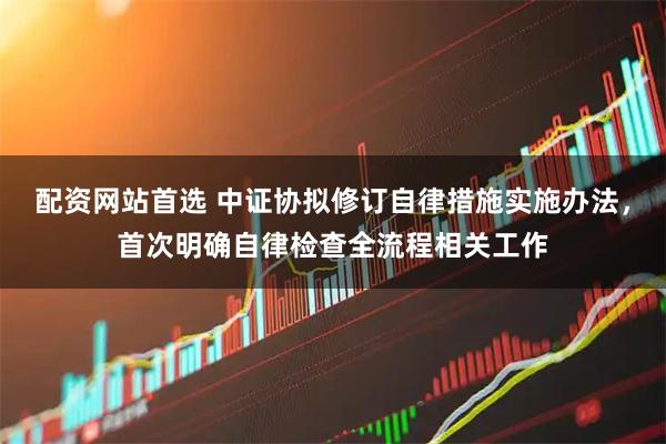 配资网站首选 中证协拟修订自律措施实施办法，首次明确自律检查全流程相关工作