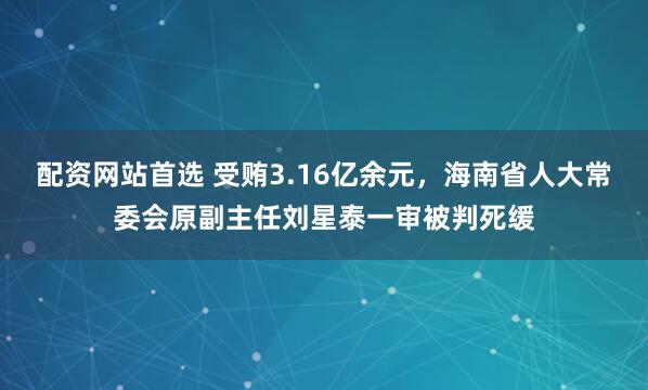 配资网站首选 受贿3.16亿余元，海南省人大常委会原副主任刘星泰一审被判死缓
