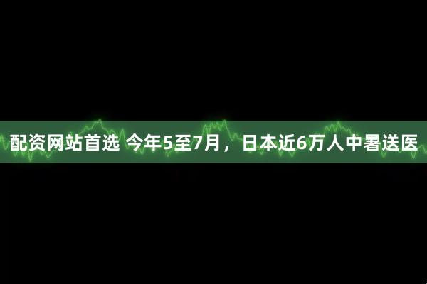 配资网站首选 今年5至7月，日本近6万人中暑送医