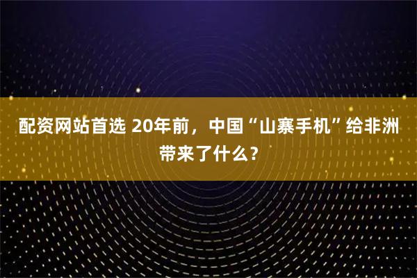配资网站首选 20年前，中国“山寨手机”给非洲带来了什么？