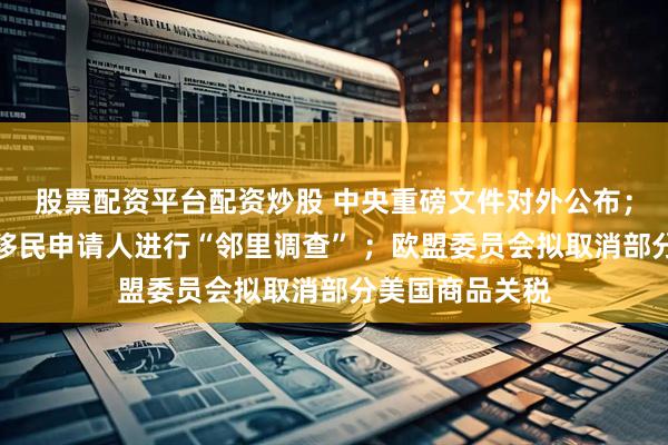 股票配资平台配资炒股 中央重磅文件对外公布；美国正恢复对移民申请人进行“邻里调查” ；欧盟委员会拟取消部分美国商品关税