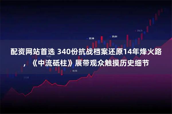 配资网站首选 340份抗战档案还原14年烽火路，《中流砥柱》展带观众触摸历史细节