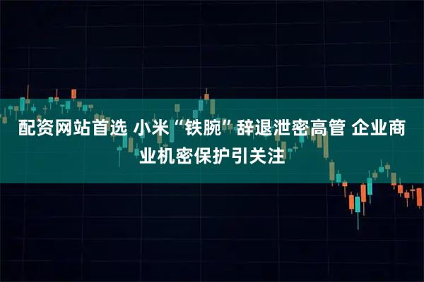 配资网站首选 小米“铁腕”辞退泄密高管 企业商业机密保护引关注