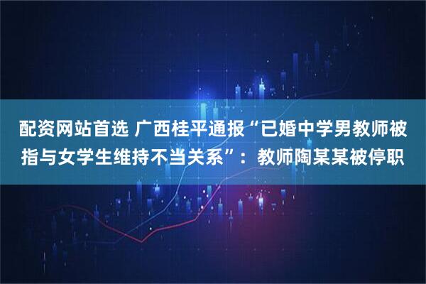 配资网站首选 广西桂平通报“已婚中学男教师被指与女学生维持不当关系”：教师陶某某被停职