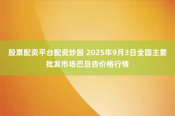 股票配资平台配资炒股 2025年9月3日全国主要批发市场巴旦杏价格行情