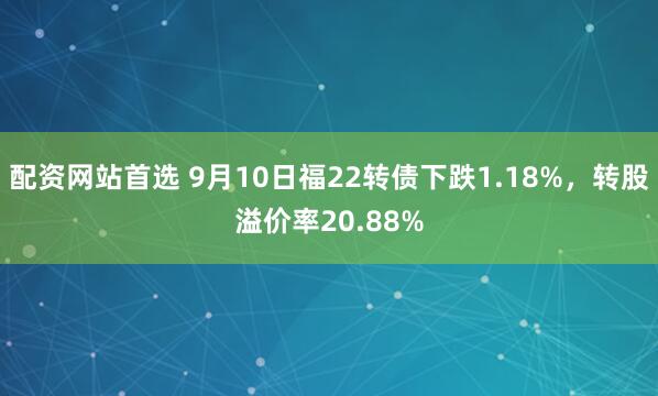 配资网站首选 9月10日福22转债下跌1.18%，转股溢价率20.88%