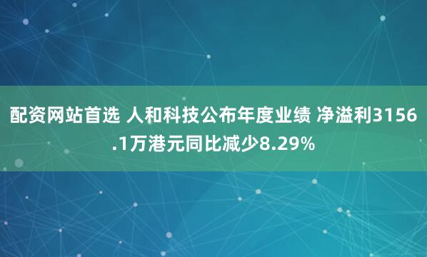 配资网站首选 人和科技公布年度业绩 净溢利3156.1万港元同比减少8.29%