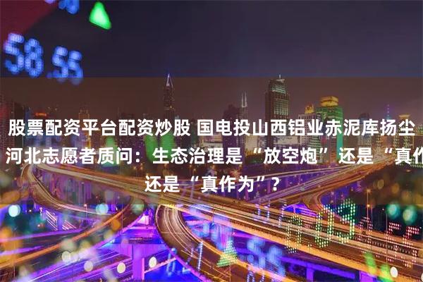 股票配资平台配资炒股 国电投山西铝业赤泥库扬尘被曝！河北志愿者质问：生态治理是 “放空炮” 还是 “真作为”？