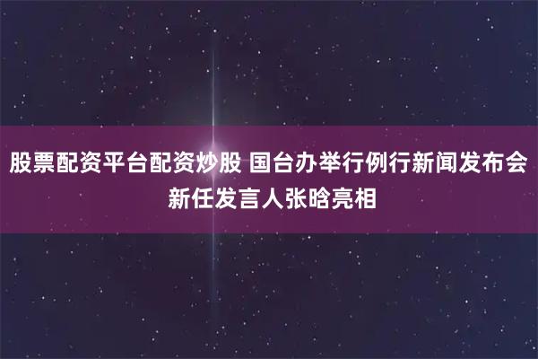 股票配资平台配资炒股 国台办举行例行新闻发布会 新任发言人张晗亮相