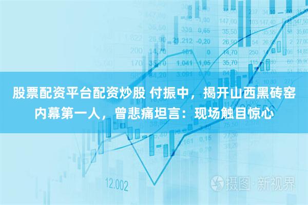 股票配资平台配资炒股 付振中，揭开山西黑砖窑内幕第一人，曾悲痛坦言：现场触目惊心