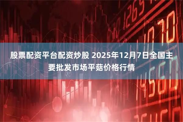 股票配资平台配资炒股 2025年12月7日全国主要批发市场平菇价格行情