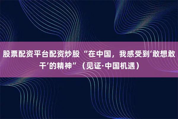 股票配资平台配资炒股 “在中国，我感受到‘敢想敢干’的精神”（见证·中国机遇）