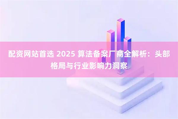 配资网站首选 2025 算法备案厂商全解析：头部格局与行业影响力洞察