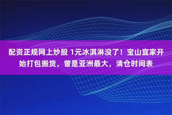 配资正规网上炒股 1元冰淇淋没了！宝山宜家开始打包搬货，曾是亚洲最大，清仓时间表