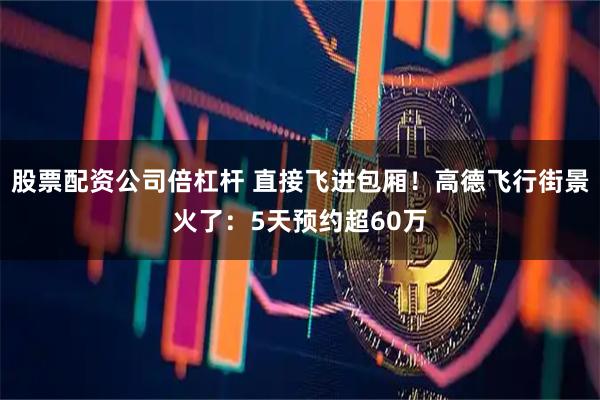 股票配资公司倍杠杆 直接飞进包厢！高德飞行街景火了：5天预约超60万