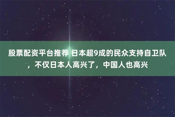股票配资平台推荐 日本超9成的民众支持自卫队，不仅日本人高兴了，中国人也高兴