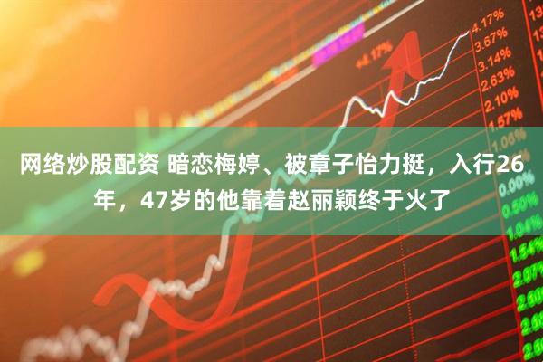 网络炒股配资 暗恋梅婷、被章子怡力挺，入行26年，47岁的他靠着赵丽颖终于火了