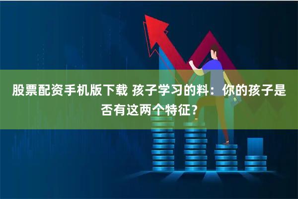 股票配资手机版下载 孩子学习的料：你的孩子是否有这两个特征？