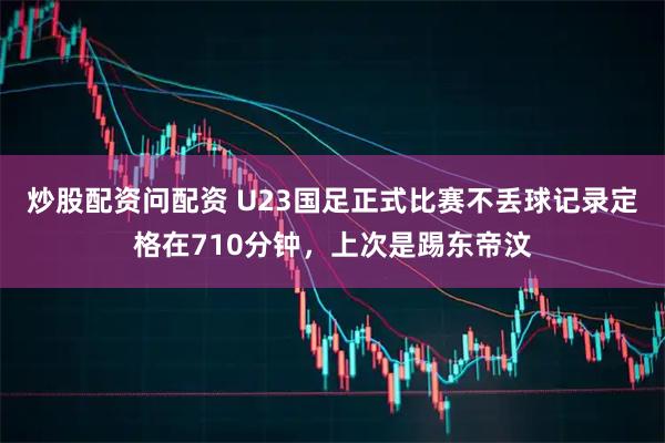 炒股配资问配资 U23国足正式比赛不丢球记录定格在710分钟，上次是踢东帝汶