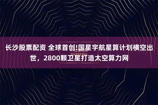 长沙股票配资 全球首创!国星宇航星算计划横空出世，2800颗卫星打造太空算力网
