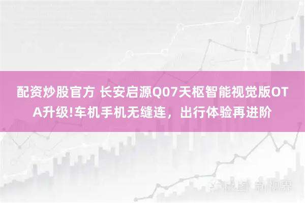配资炒股官方 长安启源Q07天枢智能视觉版OTA升级!车机手机无缝连，出行体验再进阶