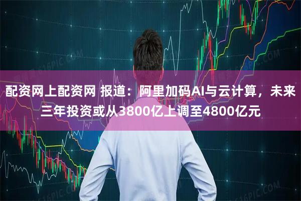配资网上配资网 报道：阿里加码AI与云计算，未来三年投资或从3800亿上调至4800亿元