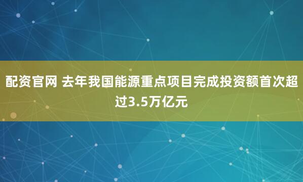 配资官网 去年我国能源重点项目完成投资额首次超过3.5万亿元