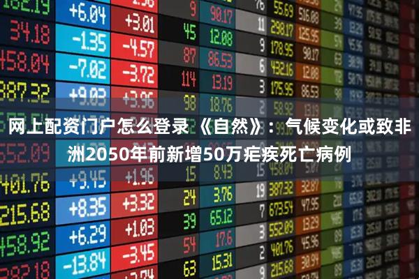 网上配资门户怎么登录 《自然》：气候变化或致非洲2050年前新增50万疟疾死亡病例