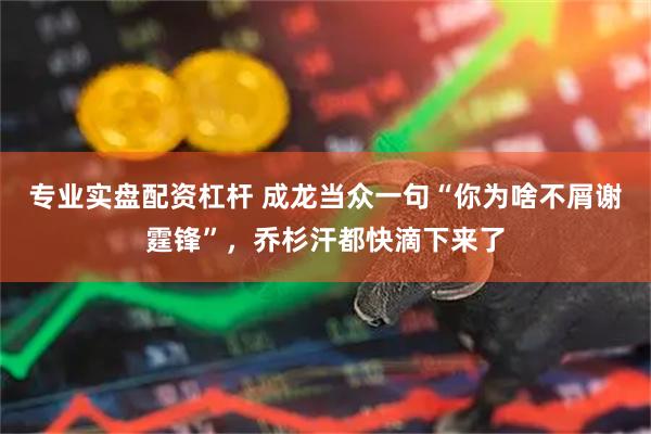 专业实盘配资杠杆 成龙当众一句“你为啥不屑谢霆锋”，乔杉汗都快滴下来了