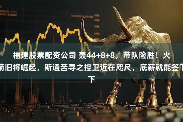 福建股票配资公司 轰44+8+8，带队险胜！火箭旧将崛起，斯通苦寻之控卫近在咫尺，底薪就能签下