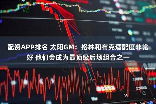 配资APP排名 太阳GM：格林和布克适配度非常好 他们会成为最顶级后场组合之一