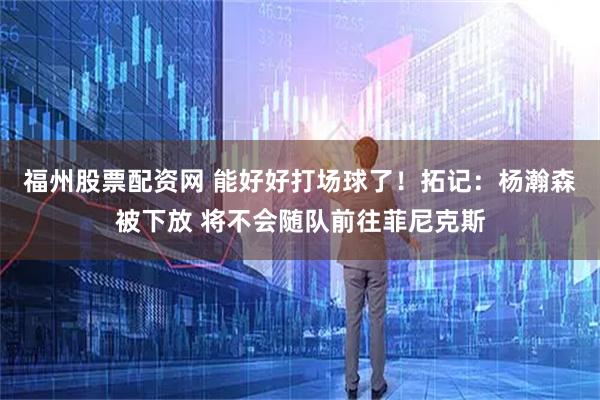 福州股票配资网 能好好打场球了！拓记：杨瀚森被下放 将不会随队前往菲尼克斯