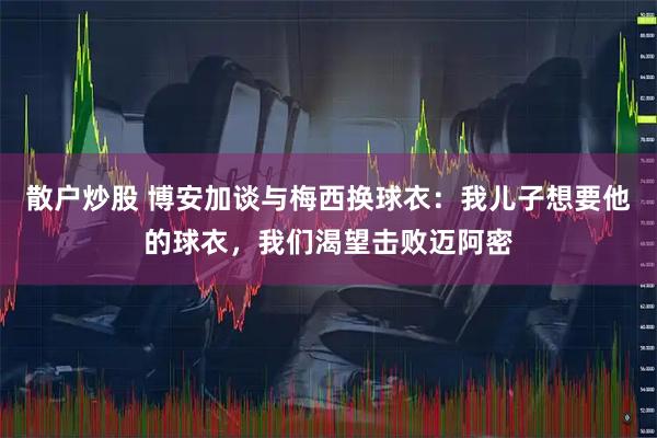 散户炒股 博安加谈与梅西换球衣：我儿子想要他的球衣，我们渴望击败迈阿密