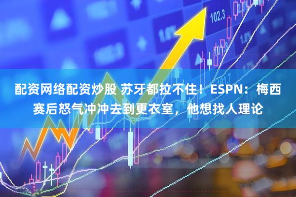配资网络配资炒股 苏牙都拉不住！ESPN：梅西赛后怒气冲冲去到更衣室，他想找人理论