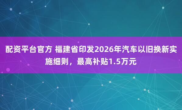 配资平台官方 福建省印发2026年汽车以旧换新实施细则，最高补贴1.5万元