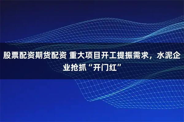 股票配资期货配资 重大项目开工提振需求，水泥企业抢抓“开门红”