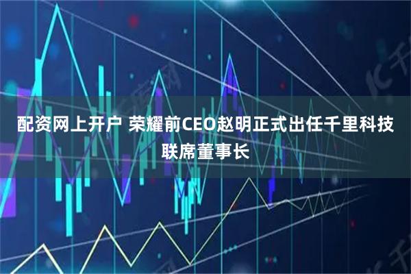 配资网上开户 荣耀前CEO赵明正式出任千里科技联席董事长
