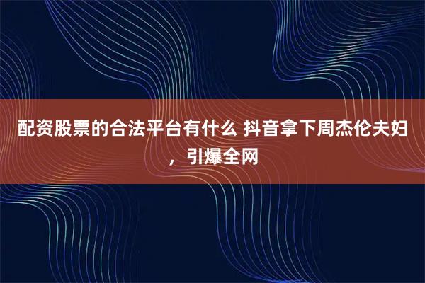 配资股票的合法平台有什么 抖音拿下周杰伦夫妇，引爆全网