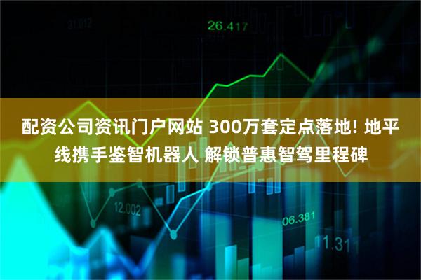 配资公司资讯门户网站 300万套定点落地! 地平线携手鉴智机器人 解锁普惠智驾里程碑