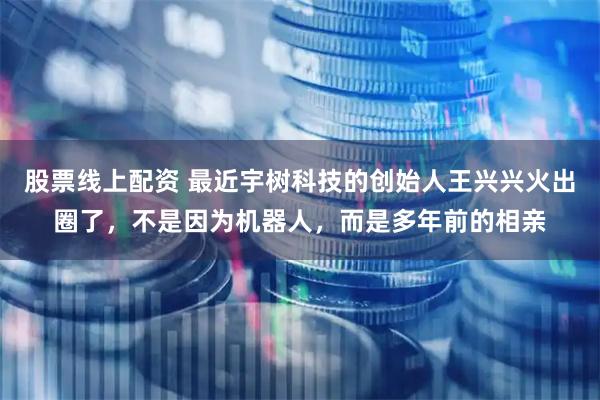 股票线上配资 最近宇树科技的创始人王兴兴火出圈了，不是因为机器人，而是多年前的相亲