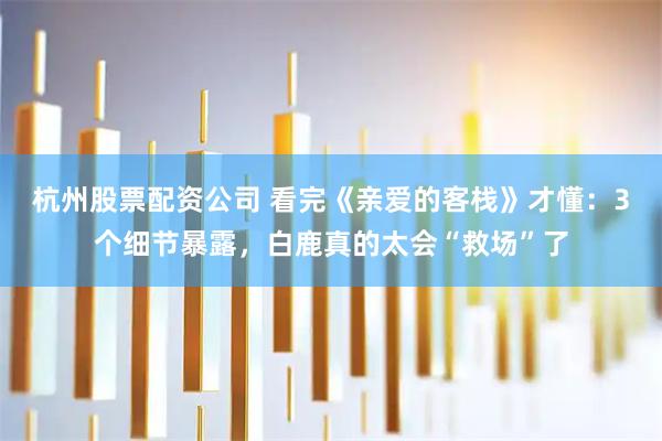 杭州股票配资公司 看完《亲爱的客栈》才懂：3个细节暴露，白鹿真的太会“救场”了