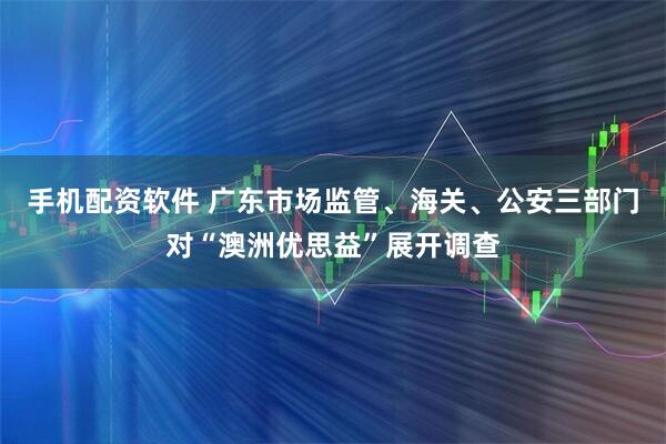 手机配资软件 广东市场监管、海关、公安三部门对“澳洲优思益”展开调查