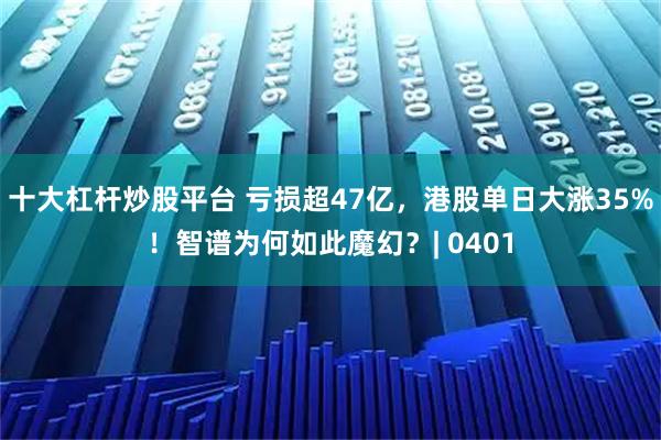 十大杠杆炒股平台 亏损超47亿，港股单日大涨35%！智谱为何如此魔幻？| 0401
