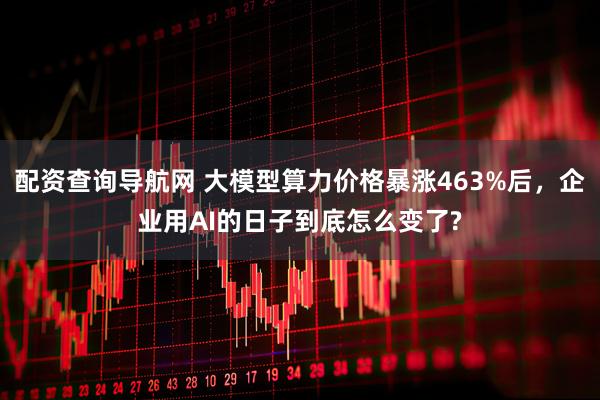 配资查询导航网 大模型算力价格暴涨463%后，企业用AI的日子到底怎么变了?
