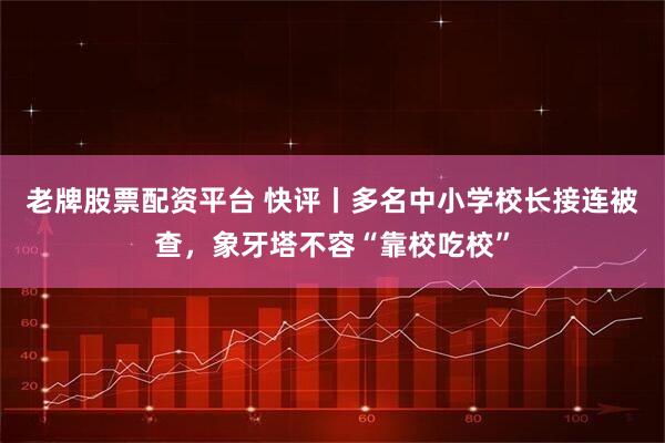 老牌股票配资平台 快评丨多名中小学校长接连被查，象牙塔不容“靠校吃校”