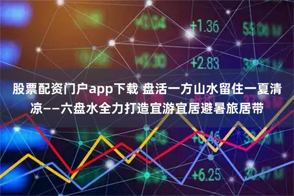 股票配资门户app下载 盘活一方山水留住一夏清凉——六盘水全力打造宜游宜居避暑旅居带