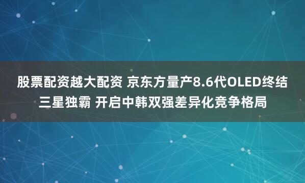 股票配资越大配资 京东方量产8.6代OLED终结三星独霸 开启中韩双强差异化竞争格局