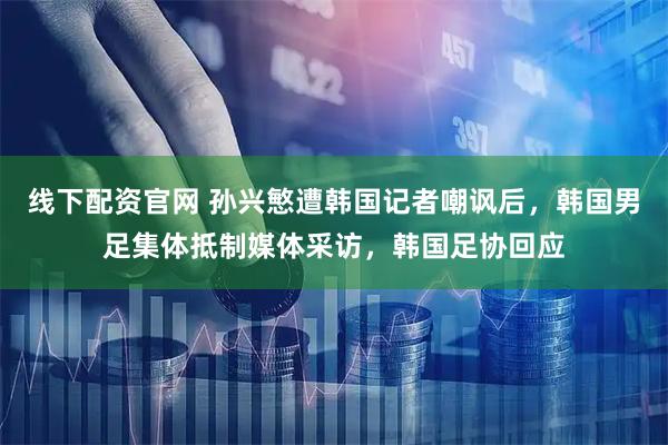 线下配资官网 孙兴慜遭韩国记者嘲讽后，韩国男足集体抵制媒体采访，韩国足协回应