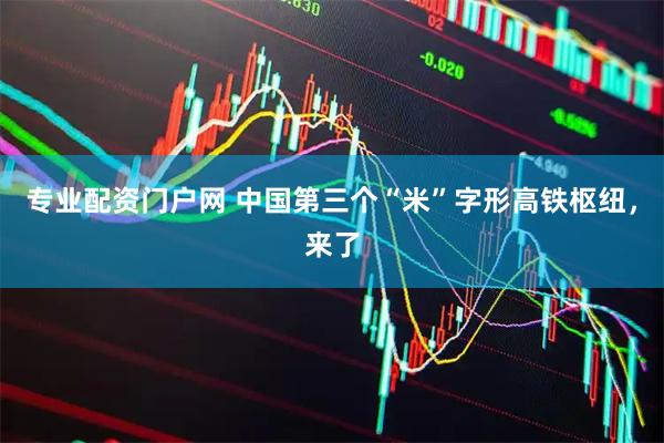 专业配资门户网 中国第三个“米”字形高铁枢纽，来了
