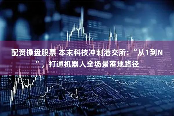 配资操盘股票 本末科技冲刺港交所: “从1到N”，打通机器人全场景落地路径